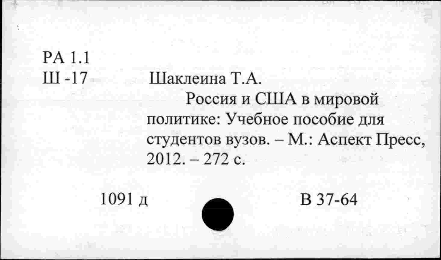 ﻿РА 1.1
Ш -17	Шаклеина Т.А.
Россия и США в мировой политике: Учебное пособие для студентов вузов. - М.: Аспект Пресс, 2012.-272 с.
1091 д
В 37-64